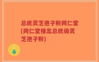 总统灵芝孢子粉同仁堂(同仁堂推出总统级灵芝孢子粉)