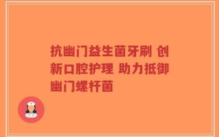 抗幽门益生菌牙刷 创新口腔护理 助力抵御幽门螺杆菌
