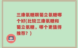 三康氨糖跟葡立氨糖哪个好(比较三康氨糖和葡立氨糖，哪个更值得推荐？)