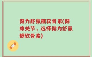 健力舒氨糖软骨素(健康关节，选择健力舒氨糖软骨素)