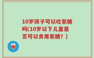 10岁孩子可以吃氨糖吗(10岁以下儿童是否可以食用氨糖？)