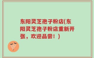 东阳灵芝孢子粉店(东阳灵芝孢子粉店重新开张，欢迎品尝！)