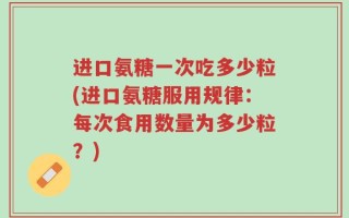 进口氨糖一次吃多少粒(进口氨糖服用规律：每次食用数量为多少粒？)