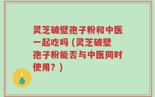 灵芝破壁孢子粉和中医一起吃吗 (灵芝破壁孢子粉能否与中医同时使用？)