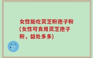 女性能吃灵芝粉孢子粉(女性可食用灵芝孢子粉，益处多多)