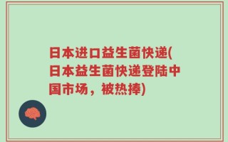 日本进口益生菌快递(日本益生菌快递登陆中国市场，被热捧)