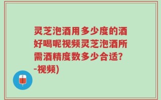 灵芝泡酒用多少度的酒好喝呢视频灵芝泡酒所需酒精度数多少合适？-视频)