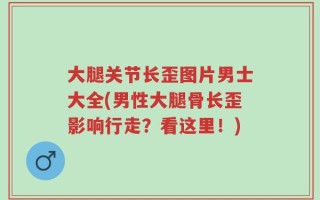 大腿关节长歪图片男士大全(男性大腿骨长歪影响行走？看这里！)