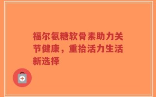 福尔氨糖软骨素助力关节健康，重拾活力生活新选择