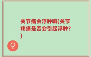 关节痛会浮肿嘛(关节疼痛是否会引起浮肿？)