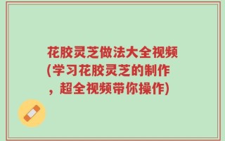 花胶灵芝做法大全视频(学习花胶灵芝的制作，超全视频带你操作)
