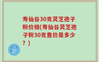寿仙谷30克灵芝孢子粉价格(寿仙谷灵芝孢子粉30克售价是多少？)