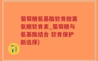 葡萄糖氨基酸软骨胶囊氨糖软骨素_葡萄糖与氨基酸结合 软骨保护新选择)