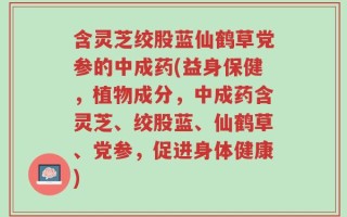 含灵芝绞股蓝仙鹤草党参的中成药(益身保健，植物成分，中成药含灵芝、绞股蓝、仙鹤草、党参，促进身体健康)