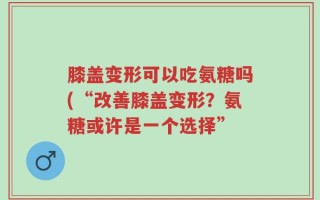 膝盖变形可以吃氨糖吗(“改善膝盖变形？氨糖或许是一个选择”