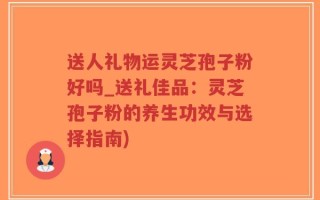 送人礼物运灵芝孢子粉好吗_送礼佳品：灵芝孢子粉的养生功效与选择指南)