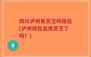 四川泸州有灵芝吗现在(泸州现在出现灵芝了吗？)