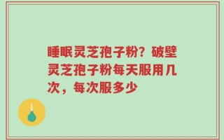 睡眠灵芝孢子粉？破壁灵芝孢子粉每天服用几次，每次服多少