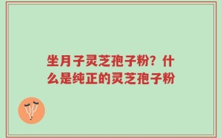 坐月子灵芝孢子粉？什么是纯正的灵芝孢子粉