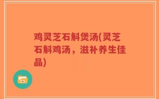 鸡灵芝石斛煲汤(灵芝石斛鸡汤，滋补养生佳品)