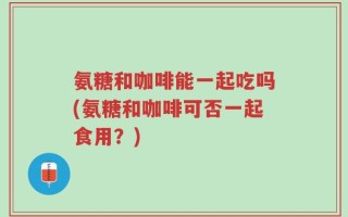 氨糖和咖啡能一起吃吗(氨糖和咖啡可否一起食用？)