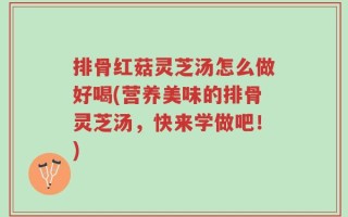 排骨红菇灵芝汤怎么做好喝(营养美味的排骨灵芝汤，快来学做吧！)
