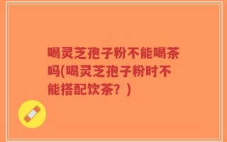 喝灵芝孢子粉不能喝茶吗(喝灵芝孢子粉时不能搭配饮茶？)