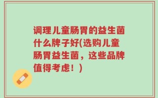 调理儿童肠胃的益生菌什么牌子好(选购儿童肠胃益生菌，这些品牌值得考虑！)