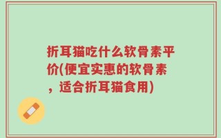 折耳猫吃什么软骨素平价(便宜实惠的软骨素，适合折耳猫食用)