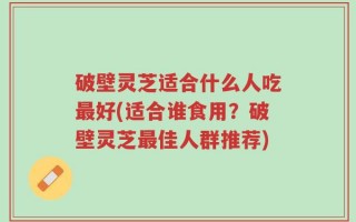 破壁灵芝适合什么人吃最好(适合谁食用？破壁灵芝最佳人群推荐)