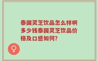 泰国灵芝饮品怎么样啊多少钱泰国灵芝饮品价格及口感如何？