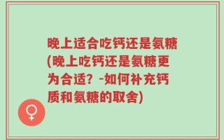 晚上适合吃钙还是氨糖(晚上吃钙还是氨糖更为合适？-如何补充钙质和氨糖的取舍)
