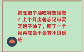 灵芝孢子油吃特想睡觉？上个月出差忘记带灵芝孢子油了，断了一个月再吃会不会有不良反应