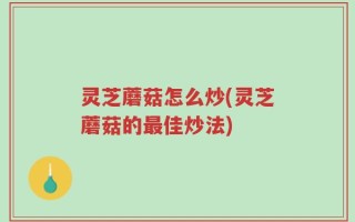 灵芝蘑菇怎么炒(灵芝蘑菇的最佳炒法)