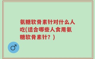 氨糖软骨素针对什么人吃(适合哪些人食用氨糖软骨素针？)