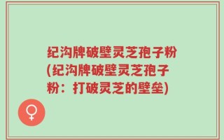 纪沟牌破壁灵芝孢子粉(纪沟牌破壁灵芝孢子粉：打破灵芝的壁垒)