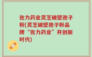 佐力药业灵芝破壁孢子粉(灵芝破壁孢子粉品牌“佐力药业”开创新时代)