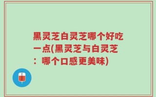 黑灵芝白灵芝哪个好吃一点(黑灵芝与白灵芝：哪个口感更美味)