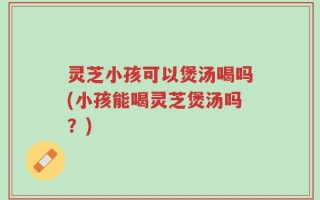 灵芝小孩可以煲汤喝吗(小孩能喝灵芝煲汤吗？)