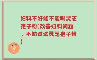 妇科不好能不能喝灵芝孢子粉(改善妇科问题，不妨试试灵芝孢子粉)