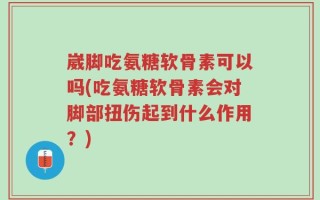崴脚吃氨糖软骨素可以吗(吃氨糖软骨素会对脚部扭伤起到什么作用？)