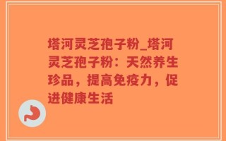 塔河灵芝孢子粉_塔河灵芝孢子粉：天然养生珍品，提高免疫力，促进健康生活