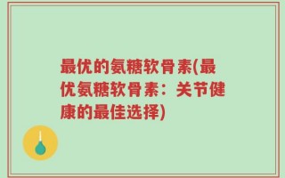 最优的氨糖软骨素(最优氨糖软骨素：关节健康的最佳选择)