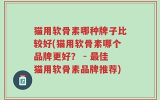 猫用软骨素哪种牌子比较好(猫用软骨素哪个品牌更好？ - 最佳猫用软骨素品牌推荐)