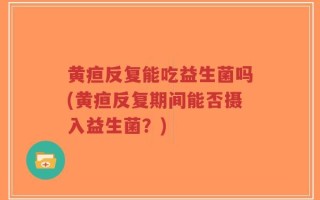 黄疸反复能吃益生菌吗(黄疸反复期间能否摄入益生菌？)
