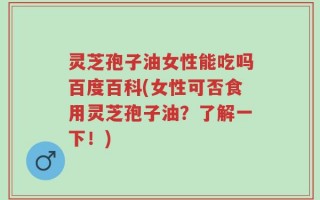 灵芝孢子油女性能吃吗百度百科(女性可否食用灵芝孢子油？了解一下！)