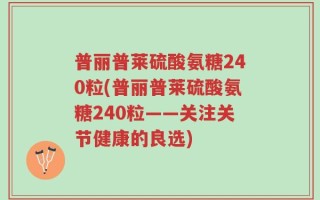 普丽普莱硫酸氨糖240粒(普丽普莱硫酸氨糖240粒——关注关节健康的良选)