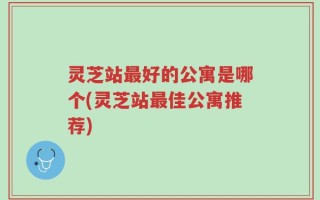 灵芝站最好的公寓是哪个(灵芝站最佳公寓推荐)