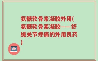 氨糖软骨素凝胶外用(氨糖软骨素凝胶——舒缓关节疼痛的外用良药)