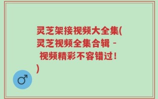 灵芝架接视频大全集(灵芝视频全集合辑 - 视频精彩不容错过！)